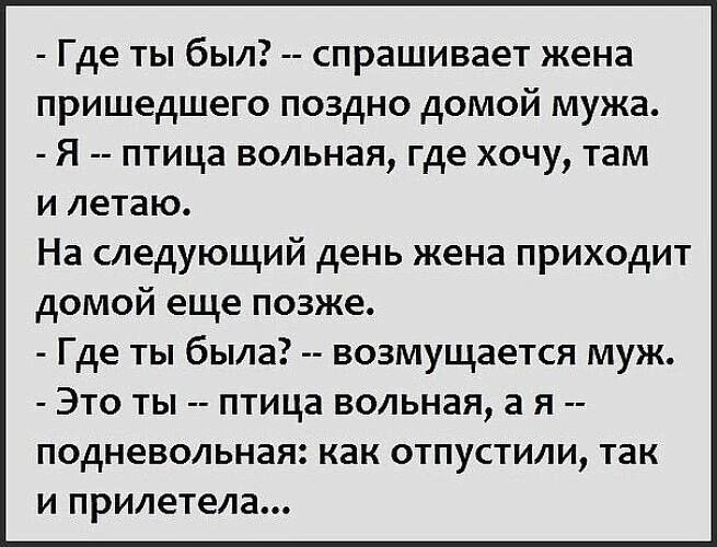 Где ты был? -- спрашивает жена пришедшего поздно домой мужа. - Я -- птица вольная, где хочу, там и летаю. На следующий день жена приходит домой еще позже. - Где ты была? -- возмущается муж. - Это ты -- птица вольная, а я -- подневольная: как отпустили, так и прилетела...