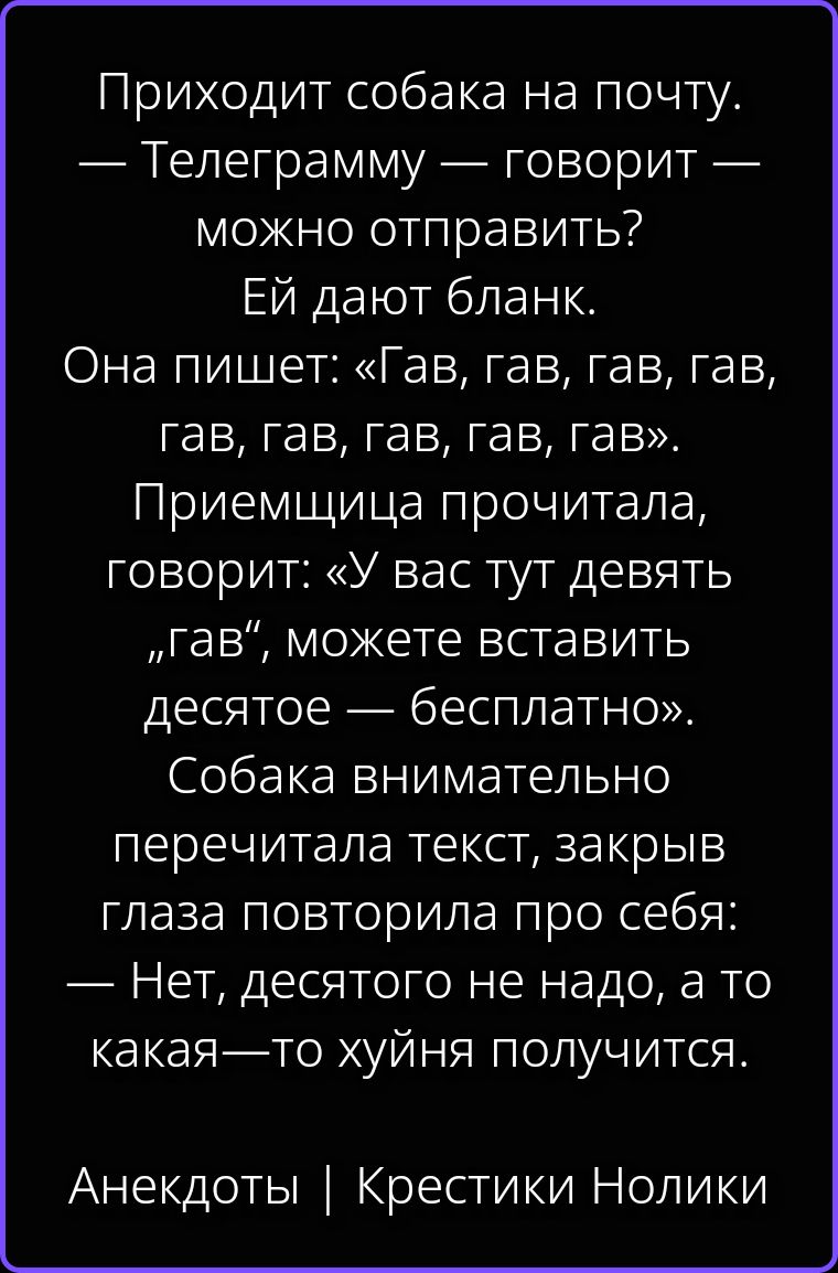 Приходит собака на почту. — Телеграмму — говорит — можно отправить? Ей дают бланк. Она пишет: «Гав, гав, гав, гав, гав, гав, гав, гав, гав». Приемщица прочитала, говорит: «У вас тут девять „гав“, можете вставить десятое — бесплатно». Собака внимательно перечитала текст, закрыв глаза повторила про себя: — Нет, десятого не надо, а то какая—то хуйня