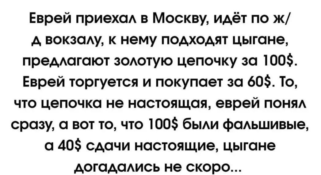 Еврей приехал в Москву, идёт по ж/д вокзалу, к нему подходят цыгане, предлагают золотую цепочку за 100$. Еврей торгуется и покупает за 60$. То, что цепочка не настоящая, еврей понял сразу, а вот то, что 100$ были фальшивые, а 40$ сдачи настоящие, цыгане догадались не скоро...