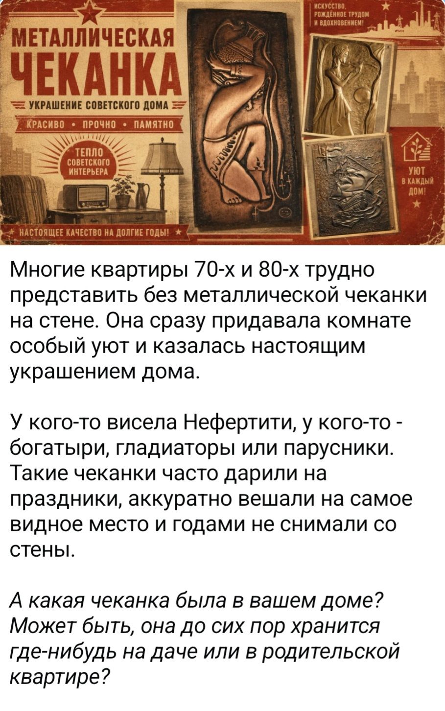 МЕТАЛЛИЧЕСКАЯ ЧЕКАНКА УКРАШЕНИЕ СОВЕТСКОГО ДОМА КРАСИВО • ПРОЧНО • ПАМЯТНО ТЕПЛО СОВЕТСКОГО ИНТЕРЬЕРА ИСКУССТВО, РОЖДЕННОЕ ТРУДОМ И ВДОХНОВЕНИЕМ! УЮТ В КАЖДЫЙ ДОМ! НАСТОЯЩЕЕ КАЧЕСТВО НА ДОЛГИЕ ГОДЫ! Многие квартиры 70-х и 80-х трудно представить без металлической чеканки на стене. Она сразу придавала комнате особый уют и казалась настоящим