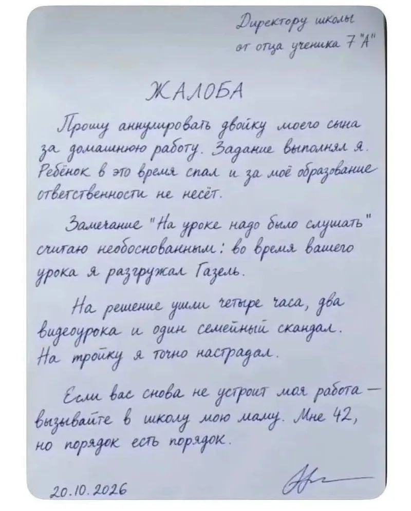 Директору школы от отца ученика 7 «А». ЖАЛОБА. Прошу аннулировать двойку моего сына за домашнюю работу. Задание выполнял я. Ребенок в это время спал и за мое образование ответственности не несет. Замечание «На уроке надо было слушать» считаю необоснованным: во время вашего урока я разгружал Газель. На решение ушли четыре часа, два видеоурока и