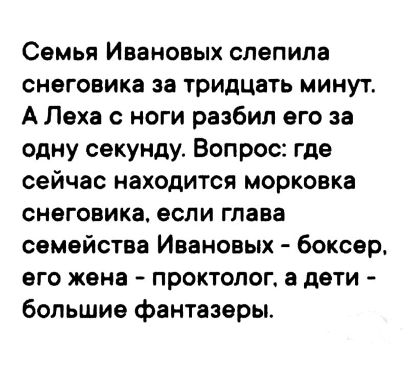 Семья Ивановых слепила снеговика за тридцать минут. А Леха с ноги разбил его за одну секунду. Вопрос: где сейчас находится морковка снеговика, если глава семейства Ивановых - боксер, его жена - проктолог, а дети - большие фантазеры.