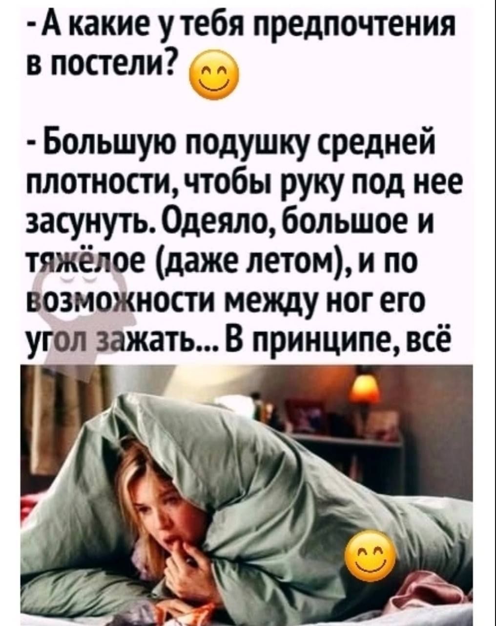 - А какие у тебя предпочтения в постели? 😊 - Большую подушку средней плотности, чтобы руку под нее засунуть. Одеяло, большое и тяжёлое (даже летом), и по возможности между ног его угол зажать... В принципе, всё
