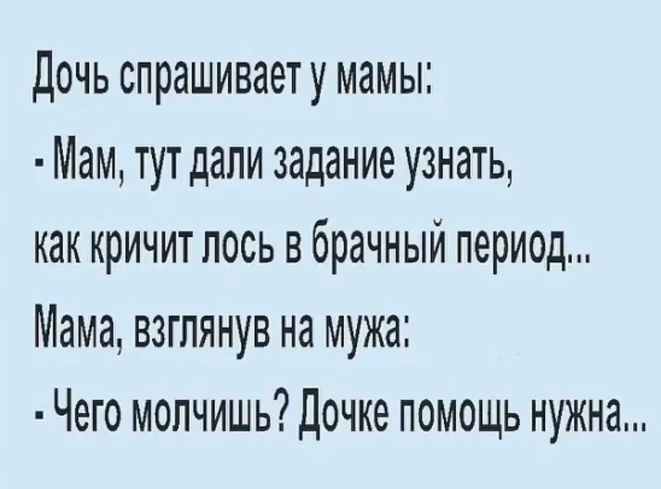 Дочь спрашивает у мамы: - Мам, тут дали задание узнать, как кричит лось в брачный период... Мама, взглянув на мужа: - Чего молчишь? Дочке помощь нужна...