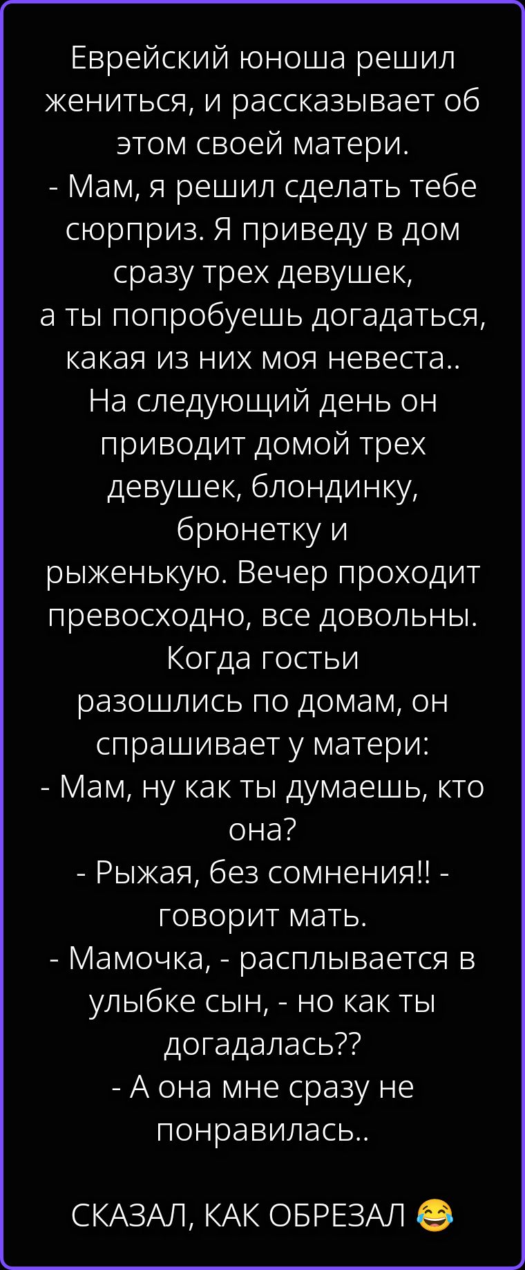 Еврейский юноша решил жениться, и рассказывает об этом своей матери. - Мам, я решил сделать тебе сюрприз. Я приведу в дом сразу трех девушек, а ты попробуешь догадаться, какая из них моя невеста.. На следующий день он приводит домой трех девушек, блондинку, брюнетку и рыженькую. Вечер проходит прекрасно, все довольны. Когда гости разошлись по