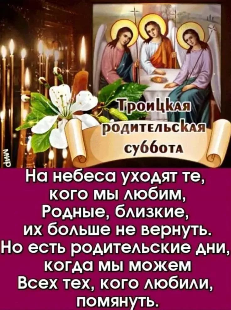 Троицкая родительская суббота На небеса уходят те, кого мы любим, Родные, близкие, их больше не вернуть. Но есть родительские дни, когда мы можем Всех тех, кого любили, помянуть. МИР