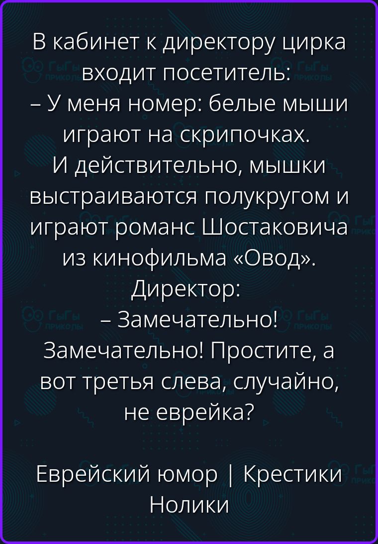 В кабинет к директору цирка входит посетитель: – У меня номер: белые мыши играют на скрипочках. И действительно, мышки выстраиваются полукругом и играют романс Шостаковича из кинофильма «Овод». Директор: – Замечательно! Замечательно! Простите, а вот третья слева, случайно, не еврейка? Еврейский юмор | Крестики Нолики