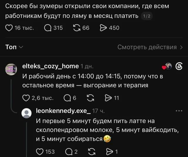 Скорее бы зумеры открыли свои компании, где всем работникам будут по ляму в месяц платить. И рабочий день с 14:00 до 14:15, потому что в остальное время — выгорание и терапия. И первые 5 минут будем пить латте на сколопендровом молоке, 5 минут вайбкодить, и 5 минут собираться.
