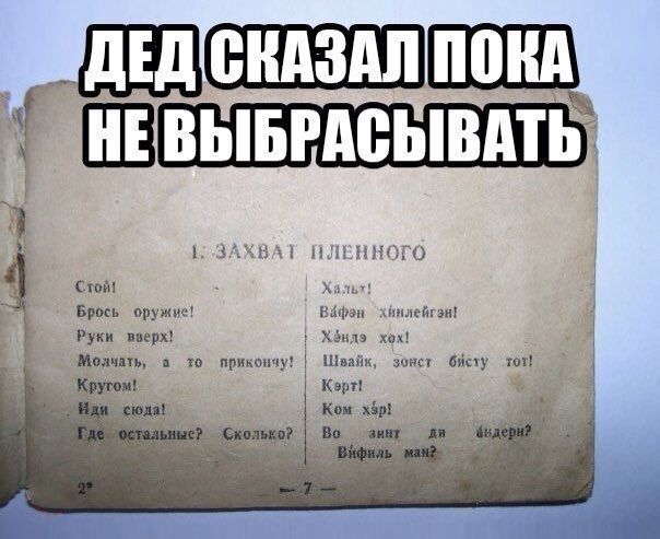 ДЕД СКАЗАЛ ПОКА НЕ ВЫБРАСЫВАТЬ 1: ЗАХВАТ ПЛЕННОГО Стой! Хальт! Брось оружие! Вафэн хинлейгэн! Руки вверх! Хэндэ хох! Молчать, а то прикончу! Швайк, зонст бисту тот! Кругом! Керт! Иди сюда! Ком хэр! Где остальные? Сколько? Во зинт ди андерн? Вифиль ман?