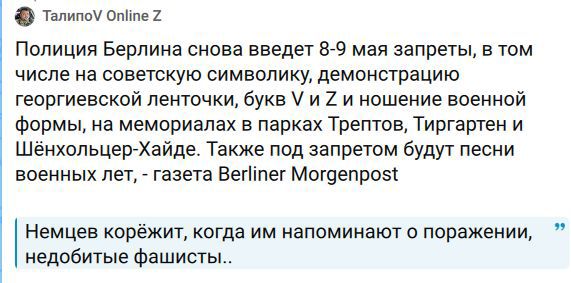 Полиция Берлина снова введет 8-9 мая запреты, в том числе на советскую символику, демонстрацию георгиевской ленточки, букв V и Z и ношение военной формы, на мемориалах в парках Трептов, Тиргартен и Шёнхольцер-Хайде. Также под запретом будут песни военных лет, - газета Berliner Morgenpost. Немцев корежит, когда им напоминают о поражении, недобитые
