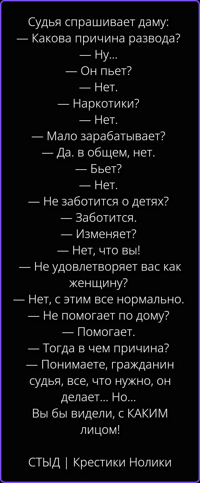 Судья спрашивает даму: — Какова причина развода? — Ну... — Он пьет? — Нет. — Наркотики? — Нет. — Мало зарабатывает? — Да. в общем, нет. — Бьет? — Нет. — Не заботится о детях? — Заботится. — Изменяет? — Нет, что вы! — Не удовлетворяет вас как женщину? — Нет, с этим все нормально. — Не помогает по дому? — Помогает. — Тогда в чем причина? —