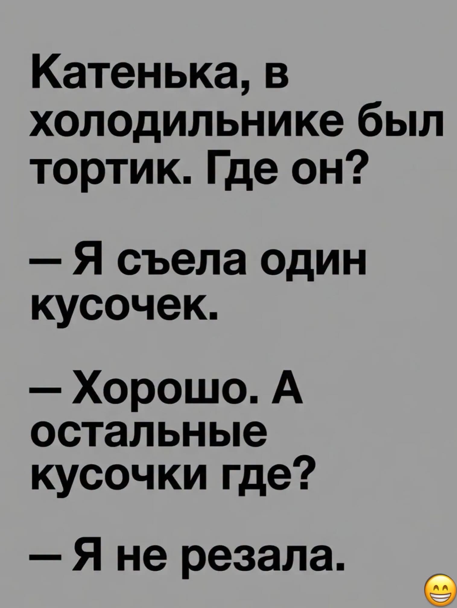 Катенька, в холодильнике был тортик. Где он? — Я съела один кусочек. — Хорошо. А остальные кусочки где? — Я не резала.