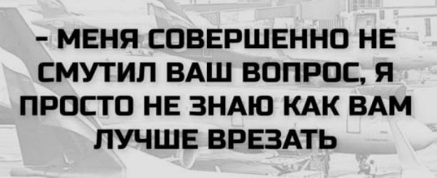 - МЕНЯ СОВЕРШЕННО НЕ СМУТИЛ ВАШ ВОПРОС, Я ПРОСТО НЕ ЗНАЮ КАК ВАМ ЛУЧШЕ ВРЕЗАТЬ