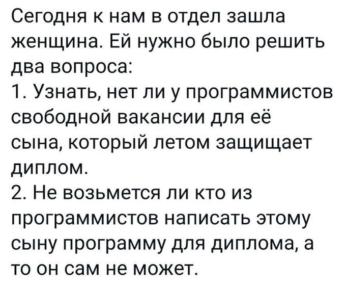 Сегодня к нам в отдел зашла женщина. Ей нужно было решить два вопроса: 1. Узнать, нет ли у программистов свободной вакансии для её сына, который летом защищает диплом. 2. Не возьмется ли кто из программистов написать этому сыну программу для диплома, а то он сам не может.
