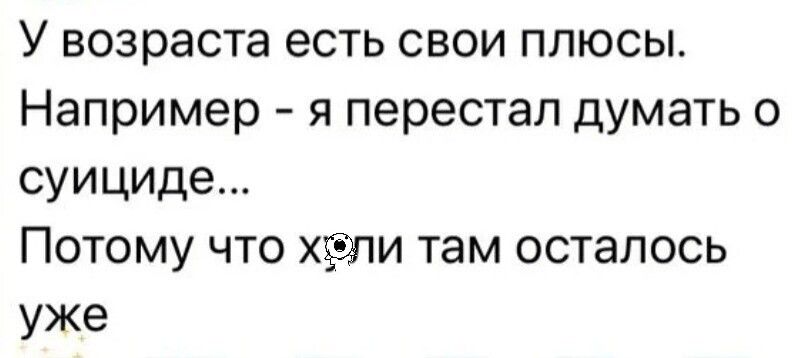 У возраста есть свои плюсы. Например - я перестал думать о суициде... Потому что х[оба]ли там осталось уже