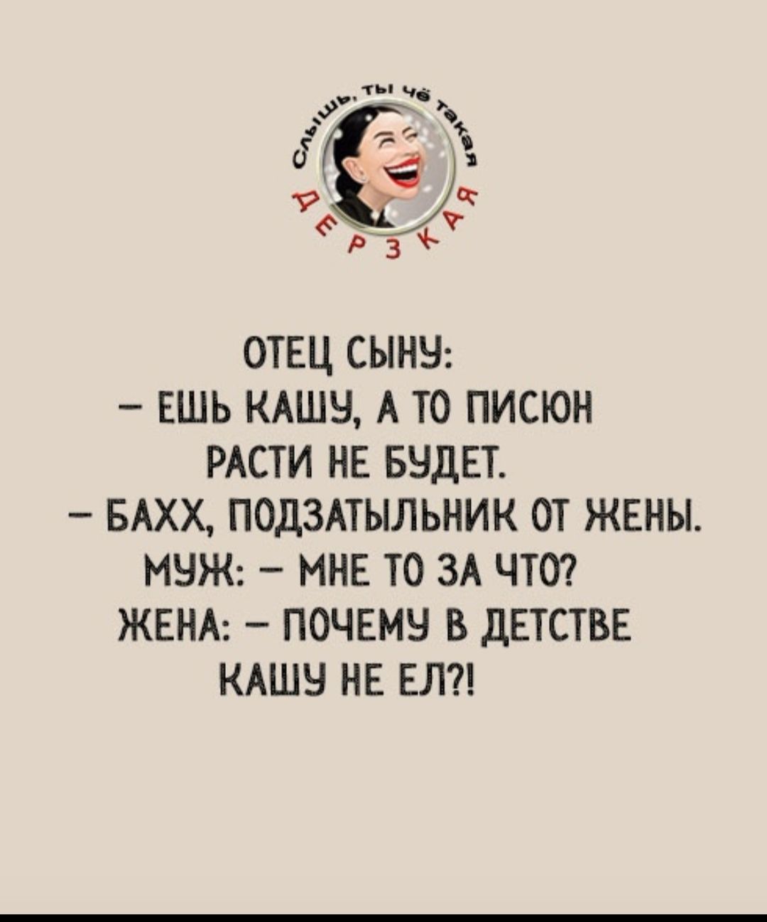 Слышь, ты чё такая дерзкая ОТЕЦ СЫНУ: – ЕШЬ КАШУ, А ТО ПИСЮН РАСТИ НЕ БУДЕТ. – БАХХ, ПОДЗАТЫЛЬНИК ОТ ЖЕНЫ. МУЖ: – МНЕ ТО ЗА ЧТО? ЖЕНА: – ПОЧЕМУ В ДЕТСТВЕ КАШУ НЕ ЕЛ?!