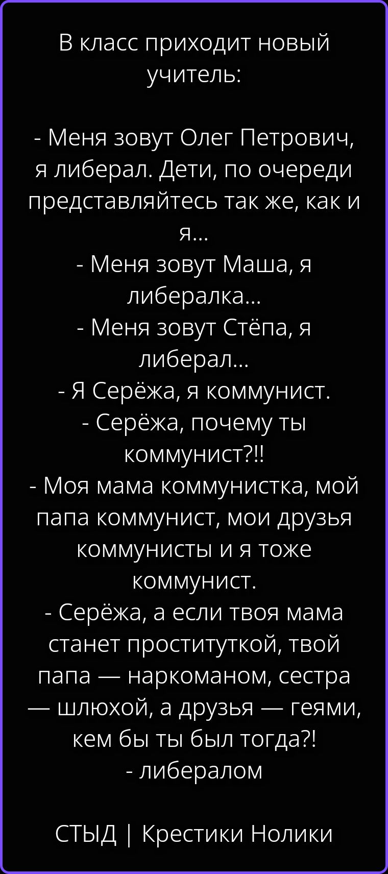 В класс приходит новый учитель: - Меня зовут Олег Петрович, я либерал. Дети, по очереди представляйтесь так же, как и я... - Меня зовут Маша, я либералка... - Меня зовут Стёпа, я либерал... - Я Серёжа, я коммунист. - Серёжа, почему ты коммунист?!! - Моя мама коммунистка, мой папа коммунист, мои друзья коммунисты и я тоже коммунист. - Серёжа, а