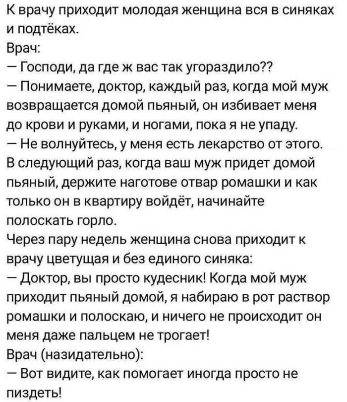 К врачу приходит молодая женщина вся в синяках и подтёках. Врач: — Господи, да где ж вас так угораздило?? — Понимаете, доктор, каждый раз, когда мой муж возвращается домой пьяный, он избивает меня до крови и руками, и ногами, пока я не упаду. — Не волнуйтесь, у меня есть лекарство от этого. В следующий раз, когда ваш муж придет домой пьяный,