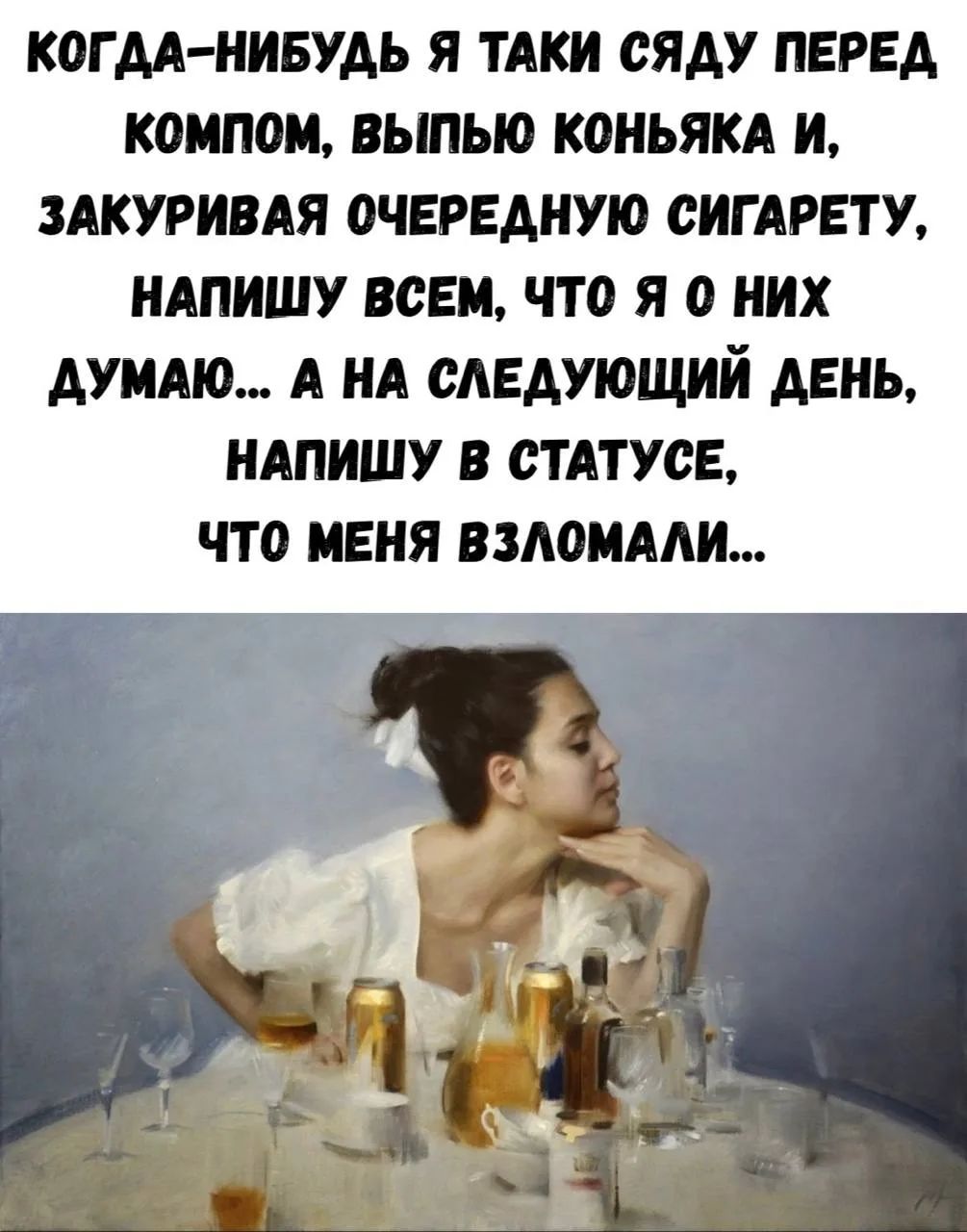 КОГДА-НИБУДЬ Я ТАКИ СЯДУ ПЕРЕД КОМПОМ, ВЫПЬЮ КОНЬЯКА И, ЗАКУРИВАЯ ОЧЕРЕДНУЮ СИГАРЕТУ, НАПИШУ ВСЕМ, ЧТО Я О НИХ ДУМАЮ... А НА СЛЕДУЮЩИЙ ДЕНЬ, НАПИШУ В СТАТУСЕ, ЧТО МЕНЯ ВЗЛОМАЛИ...