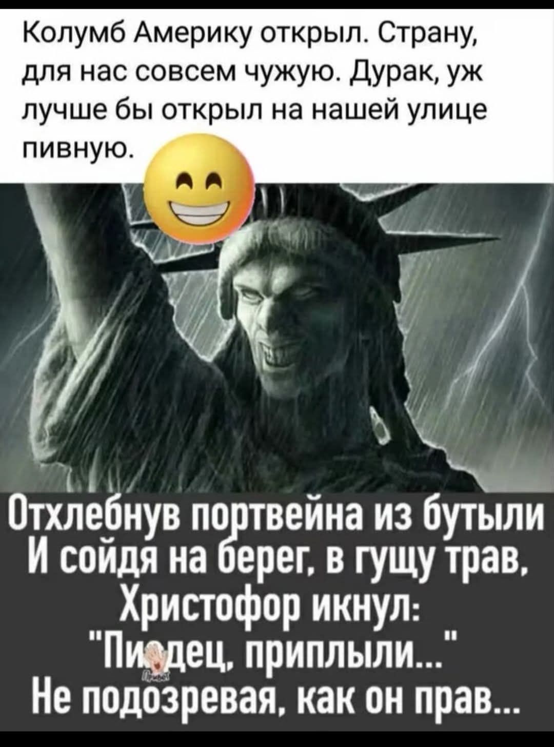 Колумб Америку открыл. Страну, для нас совсем чужую. Дурак, уж лучше бы открыл на нашей улице пивную. Отхлебнув портвейна из бутыли И сойдя на берег, в гущу трав, Христофор икнул: 