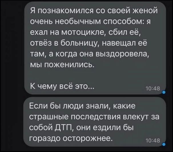 Я познакомился со своей женой очень необычным способом: я ехал на мотоцикле, сбил её, отвёз в больницу, навещал её там, а когда она выздоровела, мы поженились. К чему всё это... Если бы люди знали, какие страшные последствия влекут за собой ДТП, они ездили бы гораздо осторожнее.