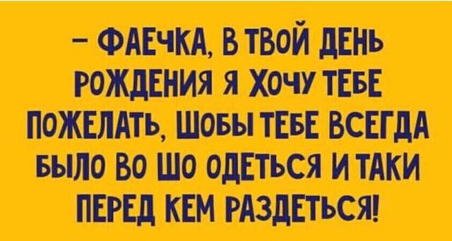 – ФАЕЧКА, В ТВОЙ ДЕНЬ РОЖДЕНИЯ Я ХОЧУ ТЕБЕ ПОЖЕЛАТЬ, ШОБЫ ТЕБЕ ВСЕГДА БЫЛО ВО ШО ОДЕТЬСЯ И ТАКИ ПЕРЕД КЕМ РАЗДЕТЬСЯ!
