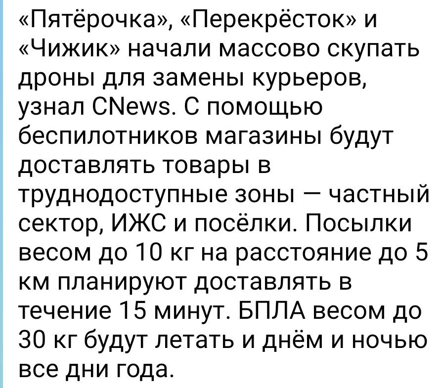 «Пятёрочка», «Перекрёсток» и «Чижик» начали массово скупать дроны для замены курьеров, узнал CNews. С помощью беспилотников магазины будут доставлять товары в труднодоступные зоны — частный сектор, ИЖС и посёлки. Посылки весом до 10 кг на расстояние до 5 км планируют доставлять в течение 15 минут. БПЛА весом до 30 кг будут летать и днём и ночью