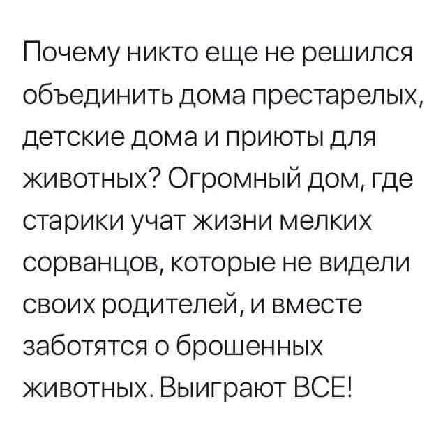 Почему никто еще не решился объединить дома престарелых, детские дома и приюты для животных? Огромный дом, где старики учат жизни мелких сорванцов, которые не видели своих родителей, и вместе заботятся о брошенных животных. Выиграют ВСЕ!