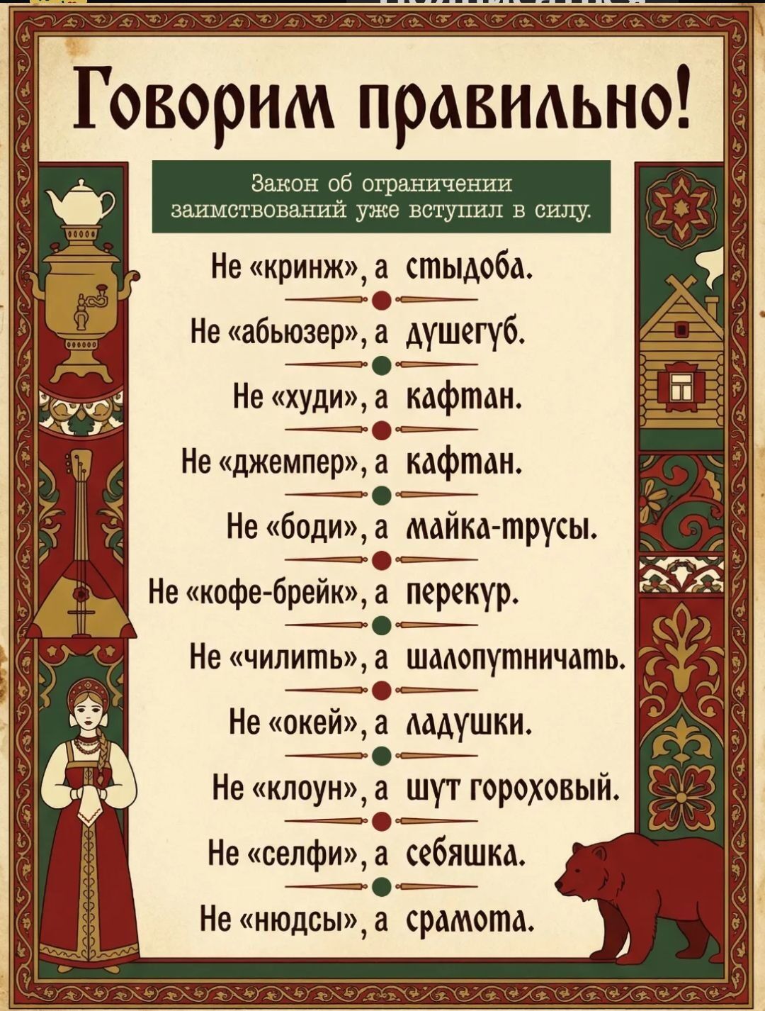 Говорим правильно! Закон об ограничении заимствований уже вступил в силу. Не «криндж», а стыдоба. Не «абьюзер», а душегуб. Не «худи», а кафтан. Не «джемпер», а кафтан. Не «боди», а майка-трусы. Не «кофе-брейк», а перекур. Не «чилить», а шалопутствовать. Не «окей», а ладушки. Не «клоун», а шут гороховый. Не «селфи», а себяшка. Не «нюдсы», а