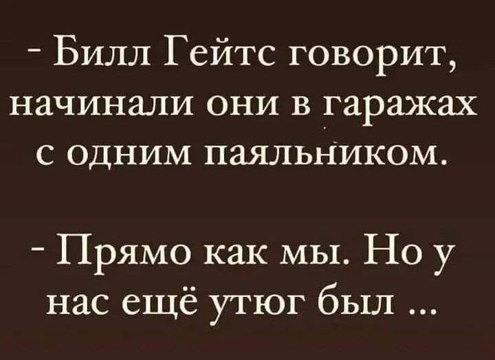 Билл Гейтс говорит, начинали они в гаражах с одним паяльником. Прямо как мы. Но у нас ещё утюг был ...