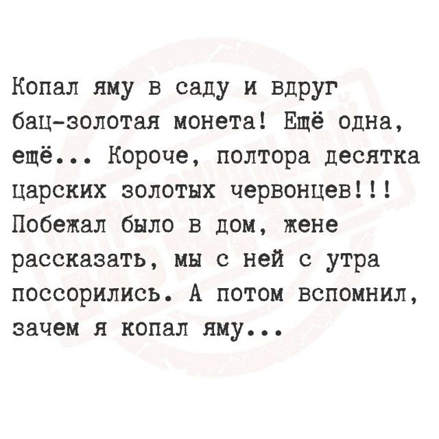 Копал яму в саду и вдруг бац-золотая монета! Ещё одна, ещё... Короче, полтора десятка царских золотых червонцев!!! Побежал было в дом, жене рассказать, мы с ней с утра поссорились. А потом вспомнил, зачем я копал яму...