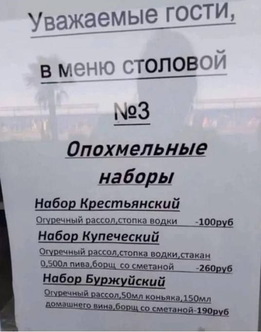 Уважаемые гости, В меню столовой №3 Опохмельные наборы. Набор Крестьянский: Огуречный рассол, стопка водки - 100руб. Набор Купеческий: Огуречный рассол, стопка водки, стакан 0,500л пива, борщ со сметаной - 260руб. Набор Буржуйский: Огуречный рассол, 50мл коньяка, 150мл домашнего вина, борщ со сметаной - 190руб.