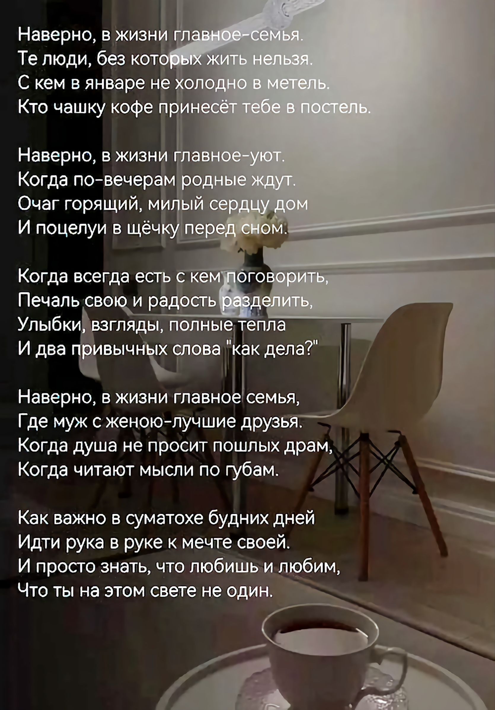 Наверно, в жизни главное-семья.
Те люди, без которых жить нельзя.
С кем в январе не холодно в метель.
Кто чашку кофе принесёт тебе в постель.

Наверно, в жизни главное-уют.
Когда по-вечерам родные ждут.
Очаг горящий, милый сердцу дом
И поцелуи в щёчку перед сном.

Когда всегда есть с кем поговорить,
Печаль свою и радость разделить,
Улыбки,