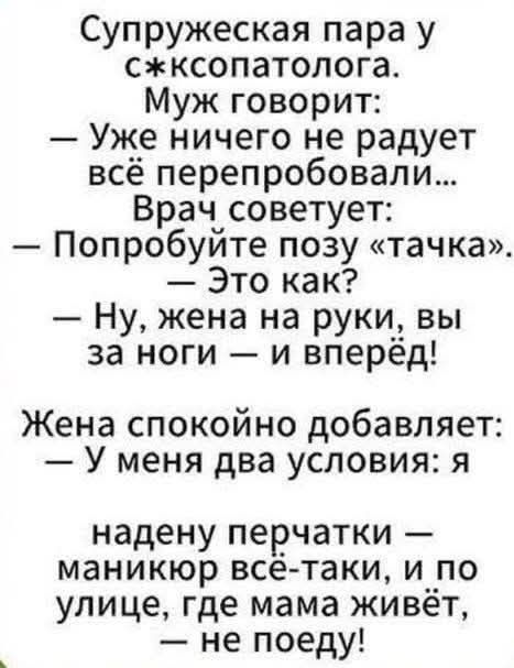 Супружеская пара у с*ксопатолога. Муж говорит: — Уже ничего не радует всё перепробовали... Врач советует: — Попробуйте позу «тачка». — Это как? — Ну, жена на руки, вы за ноги — и вперёд! Жена спокойно добавляет: — У меня два условия: я надену перчатки — маникюр всё-таки, и по улице, где мама живёт, — не поеду!