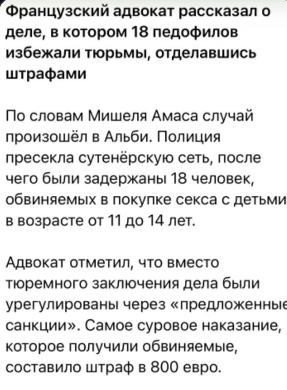 Французский адвокат рассказал о деле, в котором 18 педофилов избежали тюрьмы, отделавшись штрафами. По словам Мишеля Амаса случай произошёл в Альби. Полиция пресекла сутенёрскую сеть, после чего были задержаны 18 человек, обвиняемых в покупке секса с детьми в возрасте от 11 до 14 лет. Адвокат отметил, что вместо тюремного заключения дела были