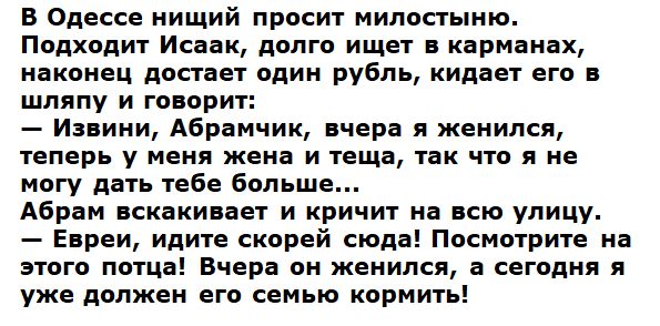 В Одессе нищий просит милостыню. Подходит Исаак, долго ищет в карманах, наконец достает один рубль, кидает его в шляпу и говорит: — Извини, Абрамчик, вчера я женился, теперь у меня жена и теща, так что я не могу дать тебе больше... Абрам вскакивает и кричит на всю улицу. — Евреи, идите скорей сюда! Посмотрите на этого потца! Вчера он женился, а