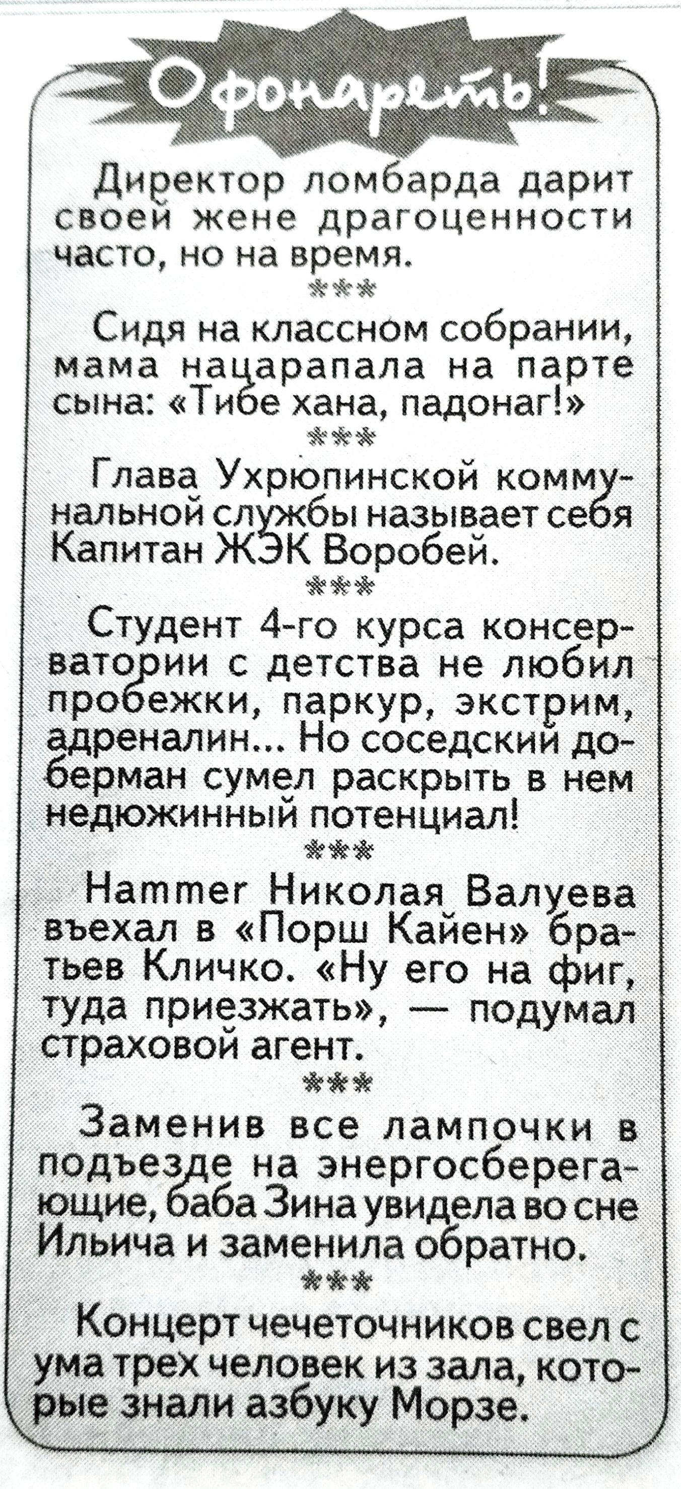 Офонареть!
Директор ломбарда дарит своей жене драгоценности часто, но на время.
***
Сидя на классном собрании, мама нацарапала на парте сына: «Тибе хана, падонаг!»
***
Глава Ухрюпинской коммунальной службы называет себя Капитан ЖЭК Воробей.
***
Студент 4-го курса консерватории с детства не любил пробежки, паркур, экстрим, адреналин... Но соседский
