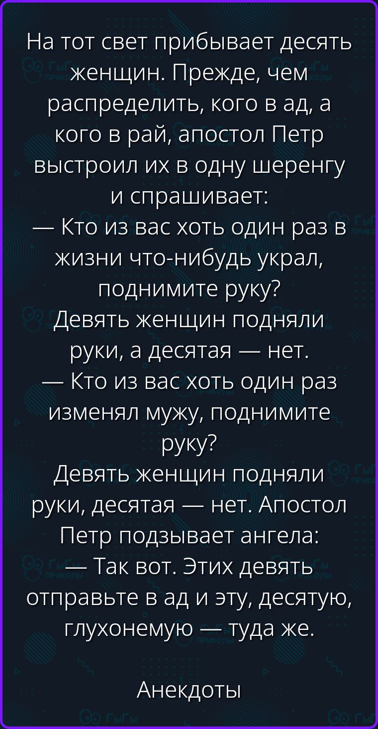 На тот свет прибывает десять женщин. Прежде, чем распределить, кого в ад, а кого в рай, апостол Петр выстроил их в одну шеренгу и спрашивает: — Кто из вас хоть один раз в жизни что-нибудь украл, поднимите руку? Девять женщин подняли руки, а десятая — нет. — Кто из вас хоть один раз изменял мужу, поднимите руку? Девять женщин подняли руки, десятая