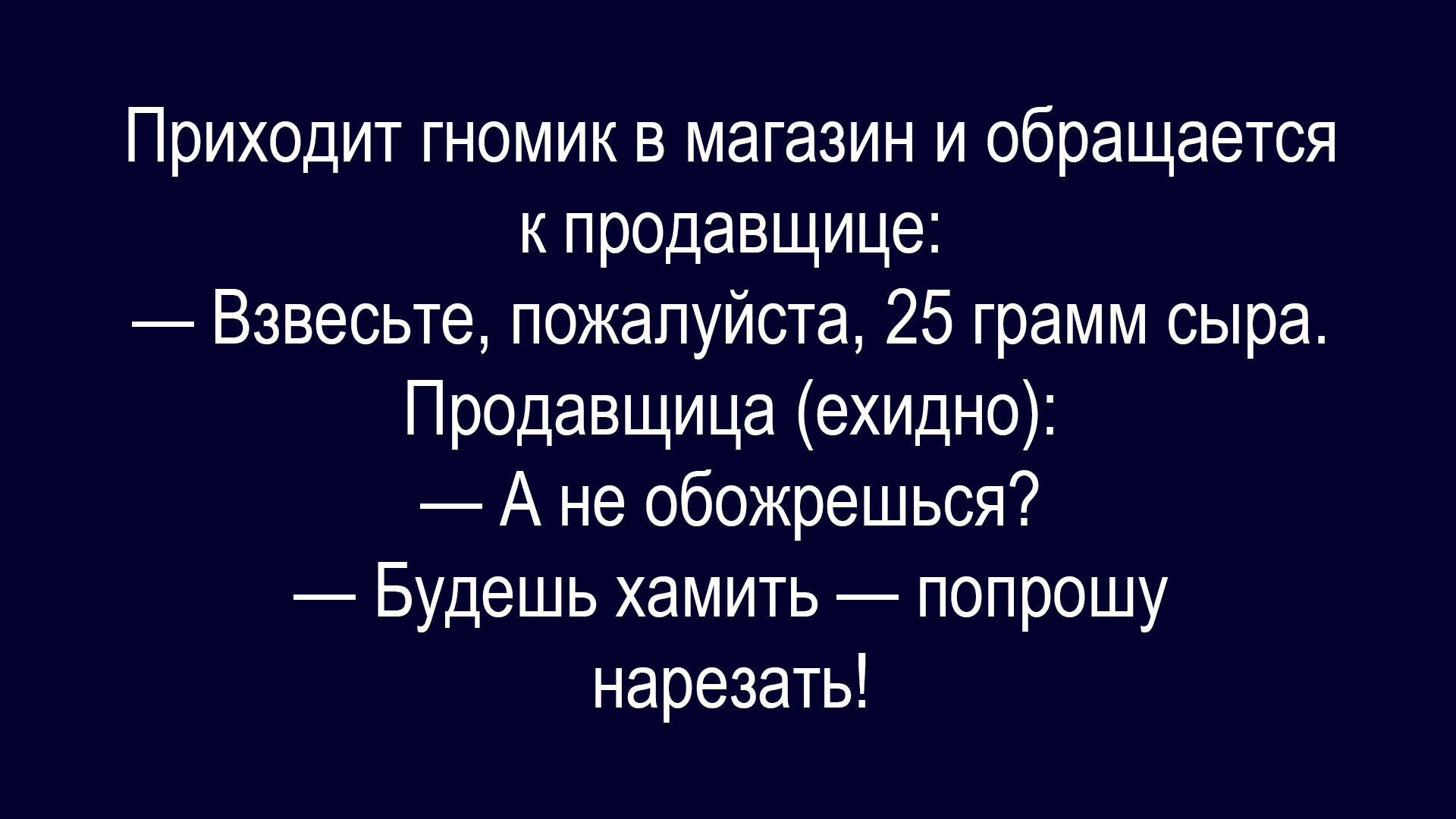 Приходит гномик в магазин и обращается к продавщице: — Взвесьте, пожалуйста, 25 грамм сыра. Продавщица (ехидно): — А не обожрешься? — Будешь хамить — попрошу нарезать!