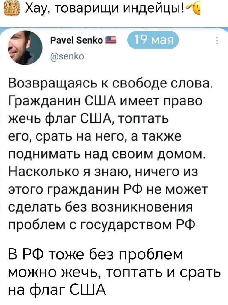 Хау, товарищи индейцы! Pavel Senko 🇺🇸 19 мая @senko Возвращаясь к свободе слова. Гражданин США имеет право жечь флаг США, топтать его, срать на него, а также поднимать над своим домом. Насколько я знаю, ничего из этого гражданин РФ не может сделать без возникновения проблем с государством РФ В РФ тоже без проблем можно жечь, топтать и срать на
