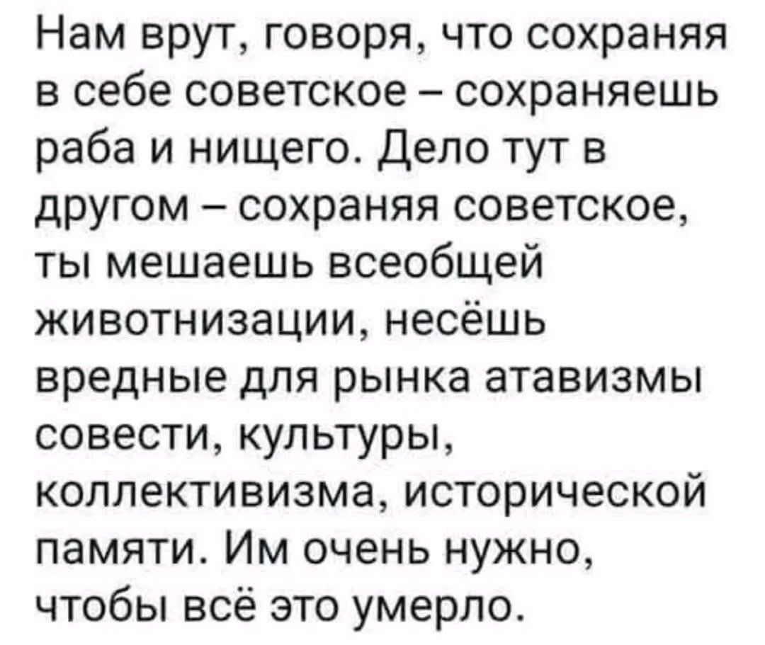 Нам врут, говоря, что сохраняя в себе советское – сохраняешь раба и нищего. Дело тут в другом – сохраняя советское, ты мешаешь всеобщей животизации, несёшь вредные для рынка атавизмы совести, культуры, коллективизма, исторической памяти. Им очень нужно, чтобы всё это умерло.