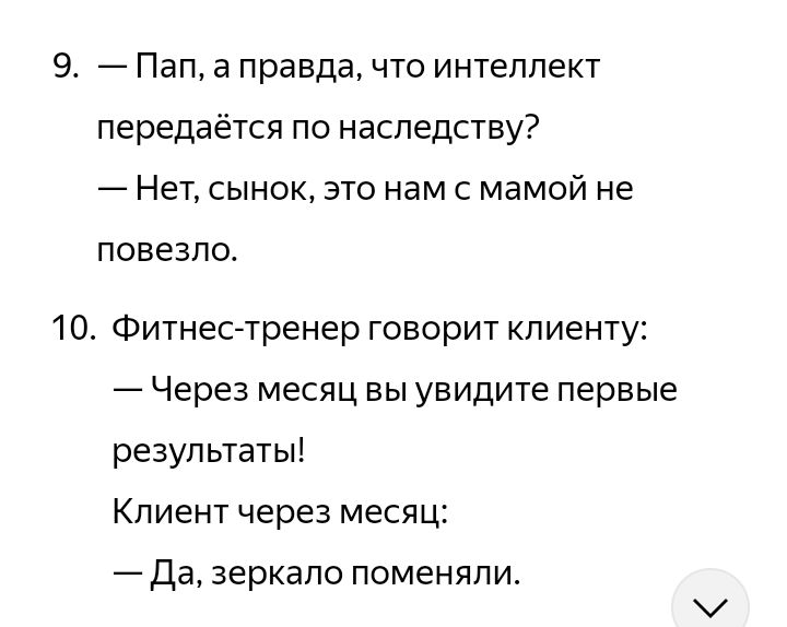 9. — Пап, а правда, что интеллект передаётся по наследству?
— Нет, сынок, это нам с мамой не повезло.
10. Фитнес-тренер говорит клиенту:
— Через месяц вы увидите первые результаты!
Клиент через месяц:
— Да, зеркало поменяли.
