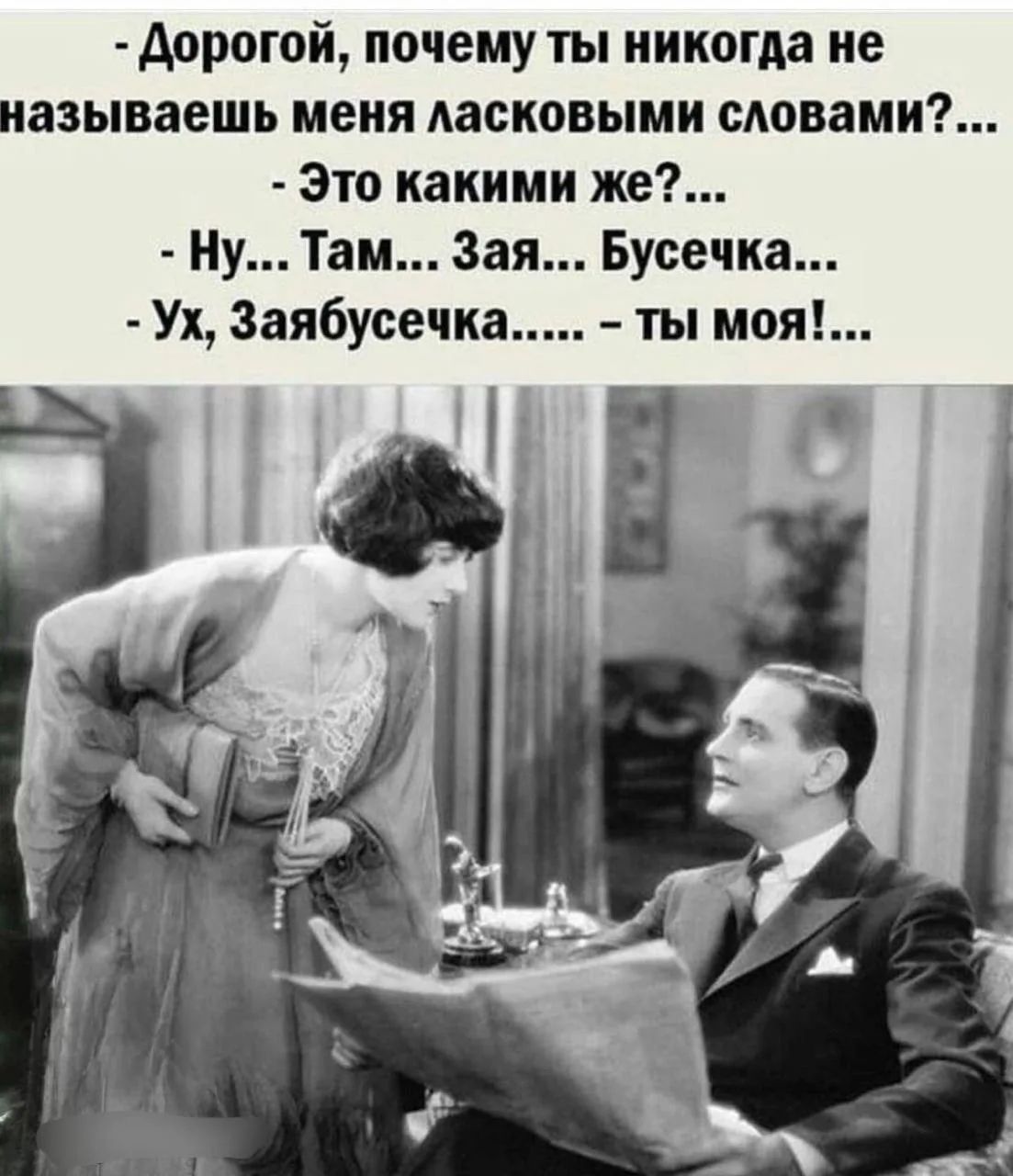 Дорогой, почему ты никогда не называешь меня ласковыми словами?... Это какими же?... Ну... Там... Зая... Бусечка... Ух, Заябусечка..... - ты моя!...