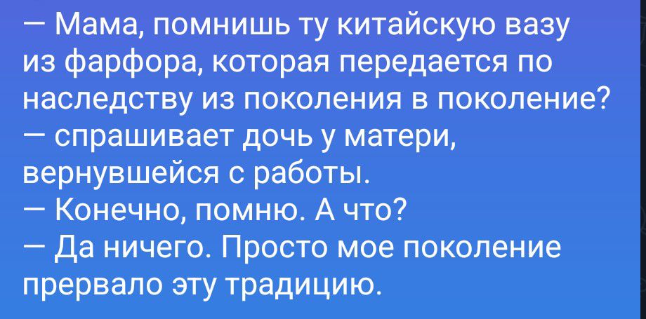 — Мама, помнишь ту китайскую вазу из фарфора, которая передается по наследству из поколения в поколение? — спрашивает дочь у матери, вернувшейся с работы. — Конечно, помню. А что? — Да ничего. Просто мое поколение прервало эту традицию.