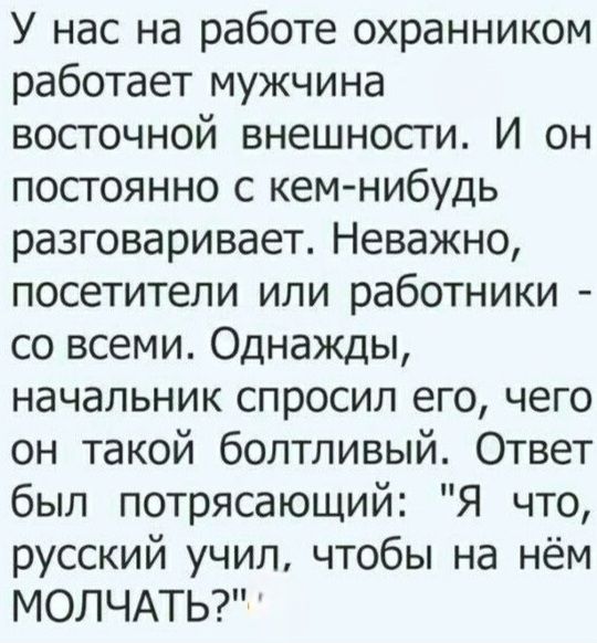 У нас на работе охранником работает мужчина восточной внешности. И он постоянно с кем-нибудь разговаривает. Неважно, посетители или работники - со всеми. Однажды, начальник спросил его, чего он такой болтливый. Ответ был потрясающий: 