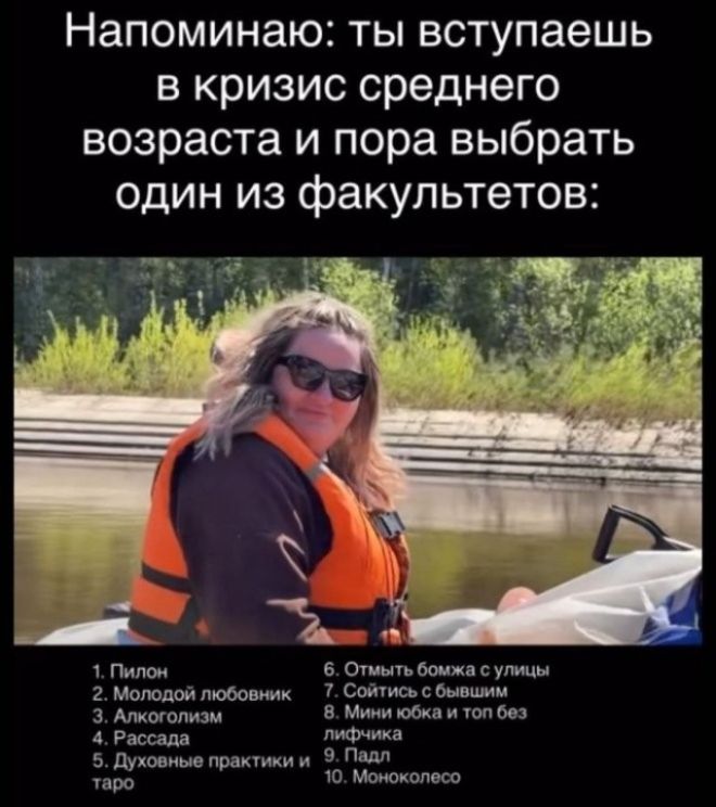 Напоминаю: ты вступаешь в кризис среднего возраста и пора выбрать один из факультетов: 1. Пилон 2. Молодой любовник 3. Алкоголизм 4. Рассада 5. Духовные практики и таро 6. Отмыть бомжа с улицы 7. Сойтись с бывшим 8. Мини юбка и топ без лифчика 9. Падл 10. Моноколесо