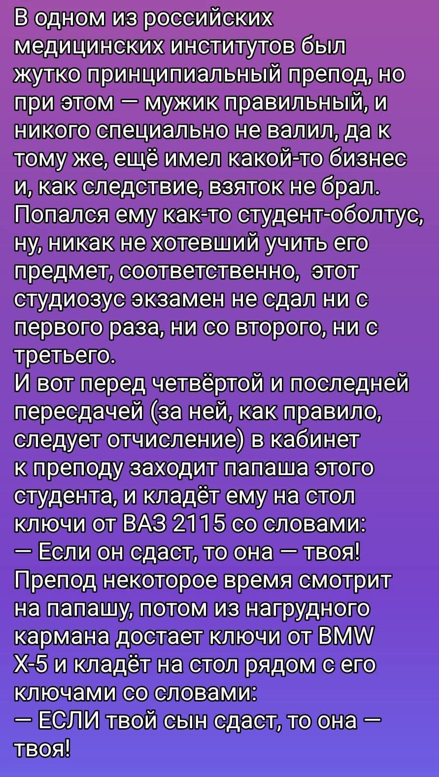 В одном из российских медицинских институтов был жутко принципиальный препод, но при этом — мужик правильный, и никого специально не валил, да к тому же, ещё имел какой-то бизнес и, как следствие, взяток не брал. Попался ему как-то студент-оболтус, ну, никак не хотевший учить его предмет, соответственно, этот студиозус экзамен не сдал ни с первого