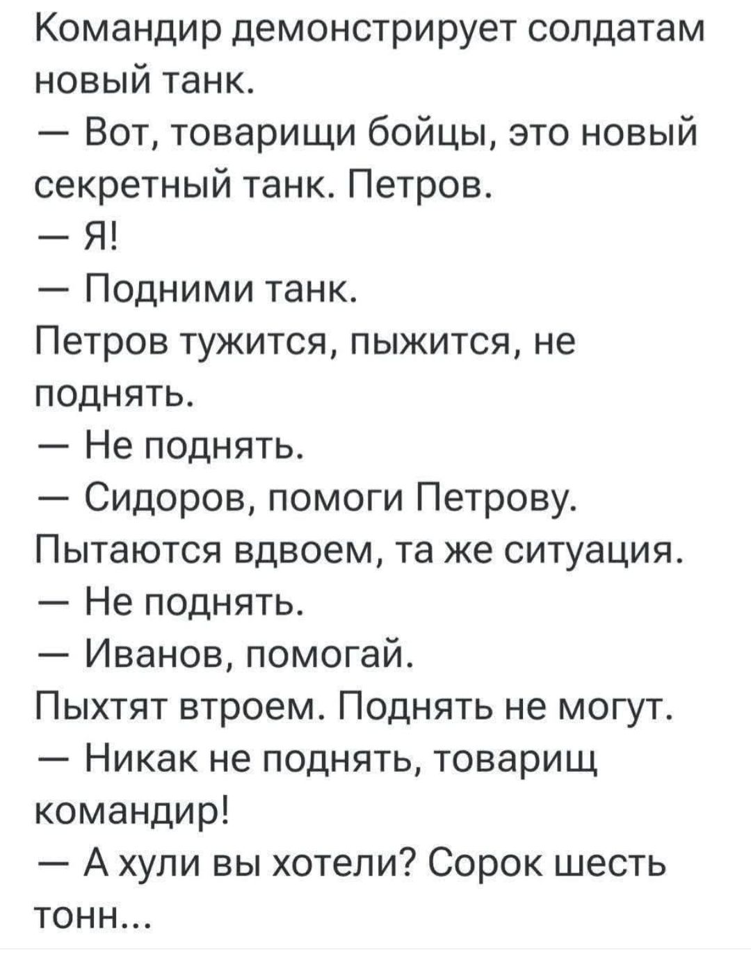 Командир демонстрирует солдатам новый танк. – Вот, товарищи бойцы, это новый секретный танк. Петров. – Я! – Подними танк. Петров тужится, пыжится, не поднять. – Не поднять. – Сидоров, помоги Петрову. Пытаются вдвоем, та же ситуация. – Не поднять. – Иванов, помогай. Пыхтят втроем. Поднять не могут. – Никак не поднять, товарищ командир! – А хули вы