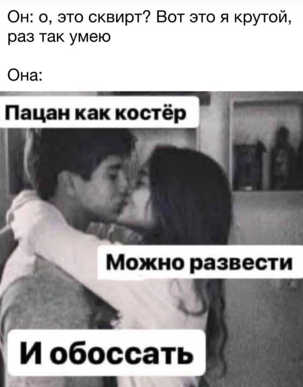 Он: о, это сквирт? Вот это я крутой, раз так умею Она: Пацан как костёр Можно развести И обоссать