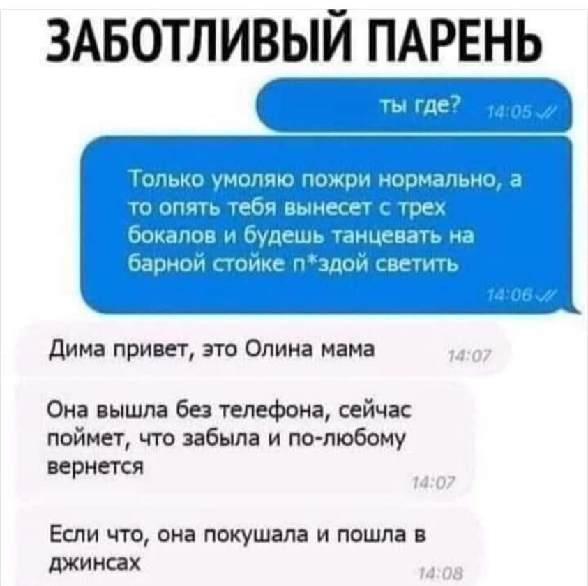 ЗАБОТЛИВЫЙ ПАРЕНЬ ты где? Только умоляю пожри нормально, а то опять тебя вынесет с трех бокалов и будешь танцевать на барной стойке п*здой светить Дима привет, это Олина мама Она вышла без телефона, сейчас поймет, что забыла и по-любому вернется Если что, она покушала и пошла в джинсах